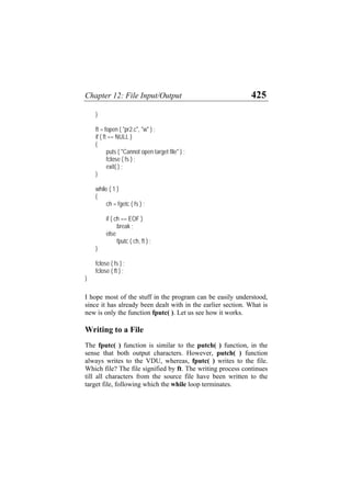 Chapter 12: File Input/Output 425
}
ft = fopen ( "pr2.c", "w" ) ;
if ( ft == NULL )
{
puts ( "Cannot open target file" ) ;
fclose ( fs ) ;
exit( ) ;
}
while ( 1 )
{
ch = fgetc ( fs ) ;
if ( ch == EOF )
break ;
else
fputc ( ch, ft ) ;
}
fclose ( fs ) ;
fclose ( ft ) ;
}
I hope most of the stuff in the program can be easily understood,
since it has already been dealt with in the earlier section. What is
new is only the function fputc( ). Let us see how it works.
Writing to a File
The fputc( ) function is similar to the putch( ) function, in the
sense that both output characters. However, putch( ) function
always writes to the VDU, whereas, fputc( ) writes to the file.
Which file? The file signified by ft. The writing process continues
till all characters from the source file have been written to the
target file, following which the while loop terminates.
 