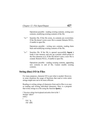 Chapter 12: File Input/Output 427
Operations possible - reading existing contents, writing new
contents, modifying existing contents of the file.
"w+" Searches file. If the file exists, its contents are overwritten.
If the file doesn’t exist a new file is created. Returns NULL,
if unable to open file.
Operations possible - writing new contents, reading them
back and modifying existing contents of the file.
"a+" Searches file. If the file is opened successfully fopen( )
loads it into memory and sets up a pointer which points to
the first character in it. If the file doesn’t exist, a new file is
created. Returns NULL, if unable to open file.
Operations possible - reading existing contents, appending
new contents to end of file. Cannot modify existing
contents.
String (line) I/O in Files
For many purposes, character I/O is just what is needed. However,
in some situations the usage of functions that read or write entire
strings might turn out to be more efficient.
Reading or writing strings of characters from and to files is as easy
as reading and writing individual characters. Here is a program
that writes strings to a file using the function fputs( ).
/* Receives strings from keyboard and writes them to file */
#include "stdio.h"
main( )
{
FILE *fp ;
char s[80] ;
 
