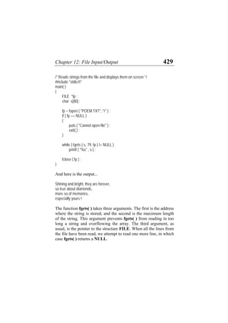 Chapter 12: File Input/Output 429
/* Reads strings from the file and displays them on screen */
#include "stdio.h"
main( )
{
FILE *fp ;
char s[80] ;
fp = fopen ( "POEM.TXT", "r" ) ;
if ( fp == NULL )
{
puts ( "Cannot open file" ) ;
exit( ) ;
}
while ( fgets ( s, 79, fp ) != NULL )
printf ( "%s" , s ) ;
fclose ( fp ) ;
}
And here is the output...
Shining and bright, they are forever,
so true about diamonds,
more so of memories,
especially yours !
The function fgets( ) takes three arguments. The first is the address
where the string is stored, and the second is the maximum length
of the string. This argument prevents fgets( ) from reading in too
long a string and overflowing the array. The third argument, as
usual, is the pointer to the structure FILE. When all the lines from
the file have been read, we attempt to read one more line, in which
case fgets( ) returns a NULL.
 