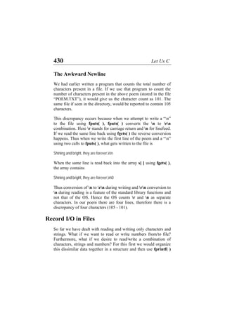 430 Let Us C
The Awkward Newline
We had earlier written a program that counts the total number of
characters present in a file. If we use that program to count the
number of characters present in the above poem (stored in the file
“POEM.TXT”), it would give us the character count as 101. The
same file if seen in the directory, would be reported to contain 105
characters.
This discrepancy occurs because when we attempt to write a “n”
to the file using fputs( ), fputs( ) converts the n to rn
combination. Here r stands for carriage return and n for linefeed.
If we read the same line back using fgets( ) the reverse conversion
happens. Thus when we write the first line of the poem and a “n”
using two calls to fputs( ), what gets written to the file is
Shining and bright, they are forever,rn
When the same line is read back into the array s[ ] using fgets( ),
the array contains
Shining and bright, they are forever,n0
Thus conversion of n to rn during writing and rn conversion to
n during reading is a feature of the standard library functions and
not that of the OS. Hence the OS counts r and n as separate
characters. In our poem there are four lines, therefore there is a
discrepancy of four characters (105 - 101).
Record I/O in Files
So far we have dealt with reading and writing only characters and
strings. What if we want to read or write numbers from/to file?
Furthermore, what if we desire to read/write a combination of
characters, strings and numbers? For this first we would organize
this dissimilar data together in a structure and then use fprintf( )
 