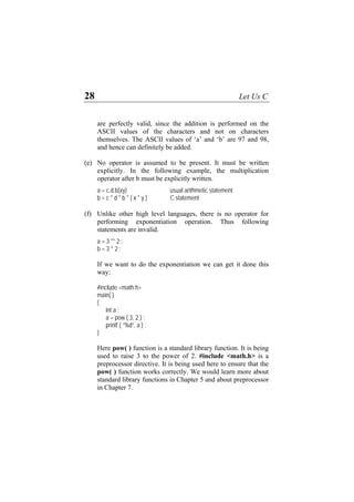 28 Let Us C
are perfectly valid, since the addition is performed on the
ASCII values of the characters and not on characters
themselves. The ASCII values of ‘a’ and ‘b’ are 97 and 98,
and hence can definitely be added.
(e)
(f)
No operator is assumed to be present. It must be written
explicitly. In the following example, the multiplication
operator after b must be explicitly written.
a = c.d.b(xy) usual arithmetic statement
b = c * d * b * ( x * y ) C statement
Unlike other high level languages, there is no operator for
performing exponentiation operation. Thus following
statements are invalid.
a = 3 ** 2 ;
b = 3 ^ 2 ;
If we want to do the exponentiation we can get it done this
way:
#include <math.h>
main( )
{
int a ;
a = pow ( 3, 2 ) ;
printf ( “%d”, a ) ;
}
Here pow( ) function is a standard library function. It is being
used to raise 3 to the power of 2. #include <math.h> is a
preprocessor directive. It is being used here to ensure that the
pow( ) function works correctly. We would learn more about
standard library functions in Chapter 5 and about preprocessor
in Chapter 7.
 