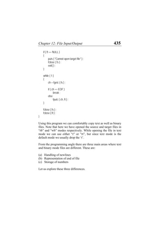 Chapter 12: File Input/Output 435
if ( ft == NULL )
{
puts ( "Cannot open target file" ) ;
fclose ( fs ) ;
exit( ) ;
}
while ( 1 )
{
ch = fgetc ( fs ) ;
if ( ch == EOF )
break ;
else
fputc ( ch, ft ) ;
}
fclose ( fs ) ;
fclose ( ft ) ;
}
Using this program we can comfortably copy text as well as binary
files. Note that here we have opened the source and target files in
“rb” and “wb” modes respectively. While opening the file in text
mode we can use either “r” or “rt”, but since text mode is the
default mode we usually drop the ‘t’.
From the programming angle there are three main areas where text
and binary mode files are different. These are:
(a)
(b)
(c)
Handling of newlines
Representation of end of file
Storage of numbers
Let us explore these three differences.
 