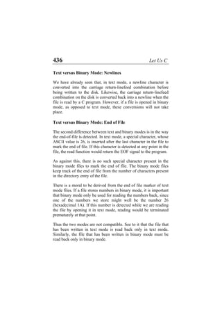 436 Let Us C
Text versus Binary Mode: Newlines
We have already seen that, in text mode, a newline character is
converted into the carriage return-linefeed combination before
being written to the disk. Likewise, the carriage return-linefeed
combination on the disk is converted back into a newline when the
file is read by a C program. However, if a file is opened in binary
mode, as opposed to text mode, these conversions will not take
place.
Text versus Binary Mode: End of File
The second difference between text and binary modes is in the way
the end-of-file is detected. In text mode, a special character, whose
ASCII value is 26, is inserted after the last character in the file to
mark the end of file. If this character is detected at any point in the
file, the read function would return the EOF signal to the program.
As against this, there is no such special character present in the
binary mode files to mark the end of file. The binary mode files
keep track of the end of file from the number of characters present
in the directory entry of the file.
There is a moral to be derived from the end of file marker of text
mode files. If a file stores numbers in binary mode, it is important
that binary mode only be used for reading the numbers back, since
one of the numbers we store might well be the number 26
(hexadecimal 1A). If this number is detected while we are reading
the file by opening it in text mode, reading would be terminated
prematurely at that point.
Thus the two modes are not compatible. See to it that the file that
has been written in text mode is read back only in text mode.
Similarly, the file that has been written in binary mode must be
read back only in binary mode.
 