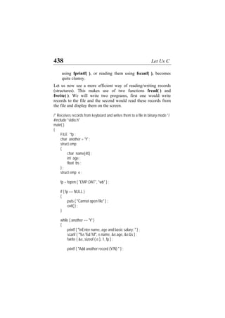 438 Let Us C
using fprintf( ), or reading them using fscanf( ), becomes
quite clumsy.
Let us now see a more efficient way of reading/writing records
(structures). This makes use of two functions fread( ) and
fwrite( ). We will write two programs, first one would write
records to the file and the second would read these records from
the file and display them on the screen.
/* Receives records from keyboard and writes them to a file in binary mode */
#include "stdio.h"
main( )
{
FILE *fp ;
char another = 'Y' ;
struct emp
{
char name[40] ;
int age ;
float bs ;
} ;
struct emp e ;
fp = fopen ( "EMP.DAT", "wb" ) ;
if ( fp == NULL )
{
puts ( "Cannot open file" ) ;
exit( ) ;
}
while ( another == 'Y' )
{
printf ( "nEnter name, age and basic salary: " ) ;
scanf ( "%s %d %f", e.name, &e.age, &e.bs ) ;
fwrite ( &e, sizeof ( e ), 1, fp ) ;
printf ( "Add another record (Y/N) " ) ;
 