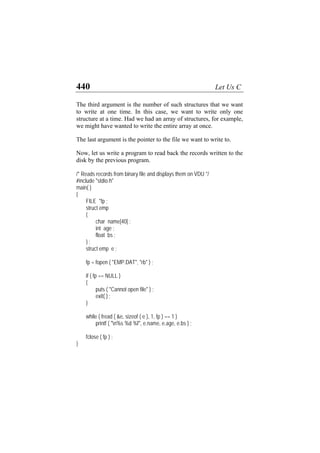 440 Let Us C
The third argument is the number of such structures that we want
to write at one time. In this case, we want to write only one
structure at a time. Had we had an array of structures, for example,
we might have wanted to write the entire array at once.
The last argument is the pointer to the file we want to write to.
Now, let us write a program to read back the records written to the
disk by the previous program.
/* Reads records from binary file and displays them on VDU */
#include "stdio.h"
main( )
{
FILE *fp ;
struct emp
{
char name[40] ;
int age ;
float bs ;
} ;
struct emp e ;
fp = fopen ( "EMP.DAT", "rb" ) ;
if ( fp == NULL )
{
puts ( "Cannot open file" ) ;
exit( ) ;
}
while ( fread ( &e, sizeof ( e ), 1, fp ) == 1 )
printf ( "n%s %d %f", e.name, e.age, e.bs ) ;
fclose ( fp ) ;
}
 