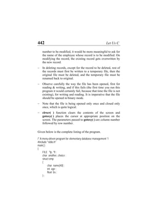 442 Let Us C
number to be modified, it would be more meaningful to ask for
the name of the employee whose record is to be modified. On
modifying the record, the existing record gets overwritten by
the new record.
− In deleting records, except for the record to be deleted, rest of
the records must first be written to a temporary file, then the
original file must be deleted, and the temporary file must be
renamed back to original.
− Observe carefully the way the file has been opened, first for
reading & writing, and if this fails (the first time you run this
program it would certainly fail, because that time the file is not
existing), for writing and reading. It is imperative that the file
should be opened in binary mode.
− Note that the file is being opened only once and closed only
once, which is quite logical.
− clrscr( ) function clears the contents of the screen and
gotoxy( ) places the cursor at appropriate position on the
screen. The parameters passed to gotoxy( ) are column number
followed by row number.
Given below is the complete listing of the program.
/* A menu-driven program for elementary database management */
#include "stdio.h"
main( )
{
FILE *fp, *ft ;
char another, choice ;
struct emp
{
char name[40] ;
int age ;
float bs ;
} ;
 