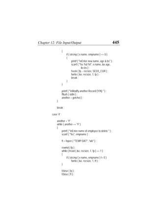 Chapter 12: File Input/Output 445
{
if ( strcmp ( e.name, empname ) == 0 )
{
printf ( "nEnter new name, age & bs" ) ;
scanf ( "%s %d %f", e.name, &e.age,
&e.bs ) ;
fseek ( fp, - recsize, SEEK_CUR ) ;
fwrite ( &e, recsize, 1, fp ) ;
break ;
}
}
printf ( "nModify another Record (Y/N) " ) ;
fflush ( stdin ) ;
another = getche( ) ;
}
break ;
case '4' :
another = 'Y' ;
while ( another == 'Y' )
{
printf ( "nEnter name of employee to delete " ) ;
scanf ( "%s", empname ) ;
ft = fopen ( "TEMP.DAT", "wb" ) ;
rewind ( fp ) ;
while ( fread ( &e, recsize, 1, fp ) == 1 )
{
if ( strcmp ( e.name, empname ) != 0 )
fwrite ( &e, recsize, 1, ft ) ;
}
fclose ( fp ) ;
fclose ( ft ) ;
 
