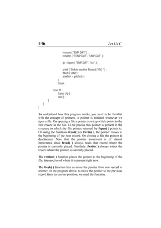 446 Let Us C
remove ( "EMP.DAT" ) ;
rename ( "TEMP.DAT", "EMP.DAT" ) ;
fp = fopen ( "EMP.DAT", "rb+" ) ;
printf ( "Delete another Record (Y/N) " ) ;
fflush ( stdin ) ;
another = getche( ) ;
}
break ;
case '0' :
fclose ( fp ) ;
exit( ) ;
}
}
}
To understand how this program works, you need to be familiar
with the concept of pointers. A pointer is initiated whenever we
open a file. On opening a file a pointer is set up which points to the
first record in the file. To be precise this pointer is present in the
structure to which the file pointer returned by fopen( ) points to.
On using the functions fread( ) or fwrite( ), the pointer moves to
the beginning of the next record. On closing a file the pointer is
deactivated. Note that the pointer movement is of utmost
importance since fread( ) always reads that record where the
pointer is currently placed. Similarly, fwrite( ) always writes the
record where the pointer is currently placed.
The rewind( ) function places the pointer to the beginning of the
file, irrespective of where it is present right now.
The fseek( ) function lets us move the pointer from one record to
another. In the program above, to move the pointer to the previous
record from its current position, we used the function,
 