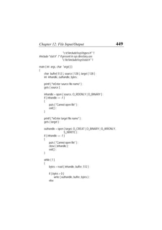 Chapter 12: File Input/Output 449
"c:tcincludesystypes.h" */
#include "stat.h" /* if present in sys directory use
"c:tcincludesysstat.h" */
main ( int argc, char *argv[ ] )
{
char buffer[ 512 ], source [ 128 ], target [ 128 ] ;
int inhandle, outhandle, bytes ;
printf ( "nEnter source file name" ) ;
gets ( source ) ;
inhandle = open ( source, O_RDONLY | O_BINARY ) ;
if ( inhandle == -1 )
{
puts ( "Cannot open file" ) ;
exit( ) ;
}
printf ( "nEnter target file name" ) ;
gets ( target ) ;
outhandle = open ( target, O_CREAT | O_BINARY | O_WRONLY,
S_IWRITE ) ;
if ( inhandle == -1 )
{
puts ( "Cannot open file" ) ;
close ( inhandle ) ;
exit( ) ;
}
while ( 1 )
{
bytes = read ( inhandle, buffer, 512 ) ;
if ( bytes > 0 )
write ( outhandle, buffer, bytes ) ;
else
 