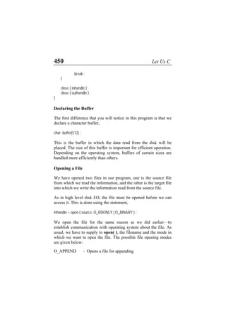 450 Let Us C
break ;
}
close ( inhandle ) ;
close ( outhandle ) ;
}
Declaring the Buffer
The first difference that you will notice in this program is that we
declare a character buffer,
char buffer[512] ;
This is the buffer in which the data read from the disk will be
placed. The size of this buffer is important for efficient operation.
Depending on the operating system, buffers of certain sizes are
handled more efficiently than others.
Opening a File
We have opened two files in our program, one is the source file
from which we read the information, and the other is the target file
into which we write the information read from the source file.
As in high level disk I/O, the file must be opened before we can
access it. This is done using the statement,
inhandle = open ( source, O_RDONLY | O_BINARY ) ;
We open the file for the same reason as we did earlier—to
establish communication with operating system about the file. As
usual, we have to supply to open( ), the filename and the mode in
which we want to open the file. The possible file opening modes
are given below:
O_APPEND - Opens a file for appending
 