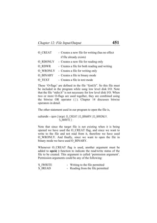 Chapter 12: File Input/Output 451
O_CREAT - Creates a new file for writing (has no effect
if file already exists)
O_RDONLY - Creates a new file for reading only
O_RDWR - Creates a file for both reading and writing
O_WRONLY - Creates a file for writing only
O_BINARY - Creates a file in binary mode
O_TEXT - Creates a file in text mode
These ‘O-flags’ are defined in the file “fcntl.h”. So this file must
be included in the program while usng low level disk I/O. Note
that the file “stdio.h” is not necessary for low level disk I/O. When
two or more O-flags are used together, they are combined using
the bitwise OR operator ( | ). Chapter 14 discusses bitwise
operators in detail.
The other statement used in our program to open the file is,
outhandle = open ( target, O_CREAT | O_BINARY | O_WRONLY,
S_IWRITE ) ;
Note that since the target file is not existing when it is being
opened we have used the O_CREAT flag, and since we want to
write to the file and not read from it, therefore we have used
O_WRONLY. And finally, since we want to open the file in
binary mode we have used O_BINARY.
Whenever O_CREAT flag is used, another argument must be
added to open( ) function to indicate the read/write status of the
file to be created. This argument is called ‘permission argument’.
Permission arguments could be any of the following:
S_IWRITE - Writing to the file permitted
S_IREAD - Reading from the file permitted
 