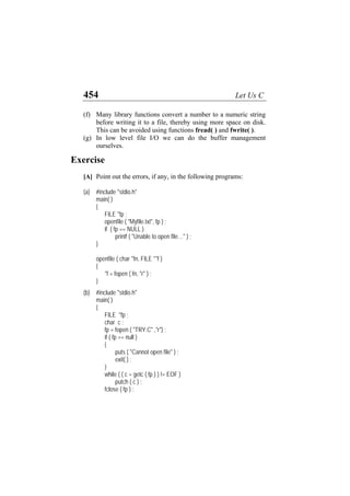 454 Let Us C
(f)
(g)
Many library functions convert a number to a numeric string
before writing it to a file, thereby using more space on disk.
This can be avoided using functions fread( ) and fwrite( ).
In low level file I/O we can do the buffer management
ourselves.
Exercise
[A] Point out the errors, if any, in the following programs:
(a) #include "stdio.h"
main( )
{
FILE *fp ;
openfile ( "Myfile.txt", fp ) ;
if ( fp == NULL )
printf ( "Unable to open file…" ) ;
}
openfile ( char *fn, FILE **f )
{
*f = fopen ( fn, "r" ) ;
}
(b) #include "stdio.h"
main( )
{
FILE *fp ;
char c ;
fp = fopen ( "TRY.C" ,"r") ;
if ( fp == null )
{
puts ( "Cannot open file" ) ;
exit( ) ;
}
while ( ( c = getc ( fp ) ) != EOF )
putch ( c ) ;
fclose ( fp ) ;
 