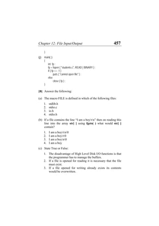 Chapter 12: File Input/Output 457
}
(j) main( )
{
int fp ;
fp = fopen ( "students.c", READ | BINARY ) ;
if ( fp == -1 )
puts ( "cannot open file" ) ;
else
close ( fp ) ;
}
[B] Answer the following:
(a)
(b)
(c)
The macro FILE is defined in which of the following files:
1. stdlib.h
2. stdio.c
3. io.h
4. stdio.h
If a file contains the line “I am a boyrn” then on reading this
line into the array str[ ] using fgets( ) what would str[ ]
contain?
1. I am a boyrn0
2. I am a boyr0
3. I am a boyn0
4. I am a boy
State True or False:
1. The disadvantage of High Level Disk I/O functions is that
the programmer has to manage the buffers.
2. If a file is opened for reading it is necessary that the file
must exist.
3. If a file opened for writing already exists its contents
would be overwritten.
 