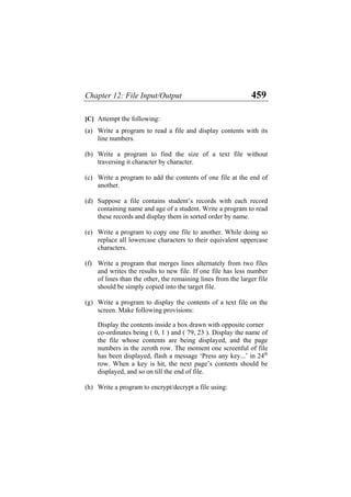 Chapter 12: File Input/Output 459
[C] Attempt the following:
(a)
(b)
(c)
(d)
(e)
(f)
(g)
(h)
Write a program to read a file and display contents with its
line numbers.
Write a program to find the size of a text file without
traversing it character by character.
Write a program to add the contents of one file at the end of
another.
Suppose a file contains student’s records with each record
containing name and age of a student. Write a program to read
these records and display them in sorted order by name.
Write a program to copy one file to another. While doing so
replace all lowercase characters to their equivalent uppercase
characters.
Write a program that merges lines alternately from two files
and writes the results to new file. If one file has less number
of lines than the other, the remaining lines from the larger file
should be simply copied into the target file.
Write a program to display the contents of a text file on the
screen. Make following provisions:
Display the contents inside a box drawn with opposite corner
co-ordinates being ( 0, 1 ) and ( 79, 23 ). Display the name of
the file whose contents are being displayed, and the page
numbers in the zeroth row. The moment one screenful of file
has been displayed, flash a message ‘Press any key...’ in 24th
row. When a key is hit, the next page’s contents should be
displayed, and so on till the end of file.
Write a program to encrypt/decrypt a file using:
 