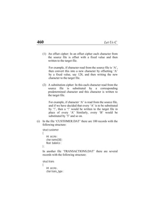 460 Let Us C
(1) An offset cipher: In an offset cipher each character from
the source file is offset with a fixed value and then
written to the target file.
For example, if character read from the source file is ‘A’,
then convert this into a new character by offsetting ‘A’
by a fixed value, say 128, and then writing the new
character to the target file.
(2) A substitution cipher: In this each character read from the
source file is substituted by a corresponding
predetermined character and this character is written to
the target file.
For example, if character ‘A’ is read from the source file,
and if we have decided that every ‘A’ is to be substituted
by ‘!’, then a ‘!’ would be written to the target file in
place of every ‘A’ Similarly, every ‘B’ would be
substituted by ‘5’ and so on.
(i) In the file ‘CUSTOMER.DAT’ there are 100 records with the
following structure:
struct customer
{
int accno ;
char name[30] ;
float balance ;
} ;
In another file ‘TRANSACTIONS.DAT’ there are several
records with the following structure:
struct trans
{
int accno ,
char trans_type ;
 