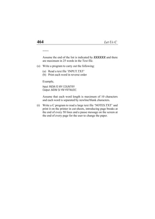 464 Let Us C
------
Assume the end of the list is indicated by ZZZZZZ and there
are maximum in 25 words in the Text file.
(s)
(t)
Write a program to carry out the following:
(a) Read a text file ‘INPUT.TXT’
(b) Print each word in reverse order
Example,
Input: INDIA IS MY COUNTRY
Output: AIDNI SI YM YRTNUOC
Assume that each word length is maximum of 10 characters
and each word is separated by newline/blank characters.
Write a C program to read a large text file ‘NOTES.TXT’ and
print it on the printer in cut-sheets, introducing page breaks at
the end of every 50 lines and a pause message on the screen at
the end of every page for the user to change the paper.
 