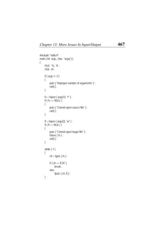 Chapter 13: More Issues In Input/Output 467
#include "stdio.h"
main ( int argc, char *argv[ ] )
{
FILE *fs, *ft ;
char ch ;
if ( argc != 3 )
{
puts ( "Improper number of arguments" ) ;
exit( ) ;
}
fs = fopen ( argv[1], "r" ) ;
if ( fs == NULL )
{
puts ( "Cannot open source file" ) ;
exit( ) ;
}
ft = fopen ( argv[2], "w" ) ;
if ( ft == NULL )
{
puts ( "Cannot open target file" ) ;
fclose ( fs ) ;
exit( ) ;
}
while ( 1 )
{
ch = fgetc ( fs ) ;
if ( ch == EOF )
break ;
else
fputc ( ch, ft ) ;
}
 