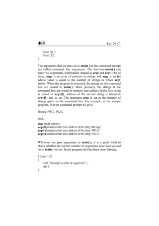 468 Let Us C
fclose ( fs ) ;
fclose ( ft ) ;
}
The arguments that we pass on to main( ) at the command prompt
are called command line arguments. The function main( ) can
have two arguments, traditionally named as argc and argv. Out of
these, argv is an array of pointers to strings and argc is an int
whose value is equal to the number of strings to which argv
points. When the program is executed, the strings on the command
line are passed to main( ). More precisely, the strings at the
command line are stored in memory and address of the first string
is stored in argv[0], address of the second string is stored in
argv[1] and so on. The argument argc is set to the number of
strings given on the command line. For example, in our sample
program, if at the command prompt we give,
filecopy PR1.C PR2.C
then,
argc would contain 3
argv[0] would contain base address of the string “filecopy”
argv[1] would contain base address of the string “PR1.C”
argv[2] would contain base address of the string “PR2.C”
Whenever we pass arguments to main( ), it is a good habit to
check whether the correct number of arguments have been passed
on to main( ) or not. In our program this has been done through,
if ( argc != 3 )
{
printf ( "Improper number of arguments" ) ;
exit( ) ;
}
 