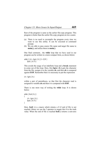 Chapter 13: More Issues In Input/Output 469
Rest of the program is same as the earlier file-copy program. This
program is better than the earlier file-copy program on two counts:
(a)
(b)
There is no need to recompile the program every time we
want to use this utility. It can be executed at command
prompt.
We are able to pass source file name and target file name to
main( ), and utilize them in main( ).
One final comment... the while loop that we have used in our
program can be written in a more compact form, as shown below:
while ( ( ch = fgetc ( fs ) ) != EOF )
fputc ( ch, ft ) ;
This avoids the usage of an indefinite loop and a break statement
to come out of this loop. Here, first fgetc ( fs ) gets the character
from the file, assigns it to the variable ch, and then ch is compared
against EOF. Remember that it is necessary to put the expression
ch = fgetc ( fs )
within a pair of parentheses, so that first the character read is
assigned to variable ch and then it is compared with EOF.
There is one more way of writing the while loop. It is shown
below:
while ( !feof ( fs ) )
{
ch = fgetc ( fs ) ;
fputc ( ch, ft ) ;
}
Here, feof( ) is a macro which returns a 0 if end of file is not
reached. Hence we use the ! operator to negate this 0 to the truth
value. When the end of file is reached feof( ) returns a non-zero
 