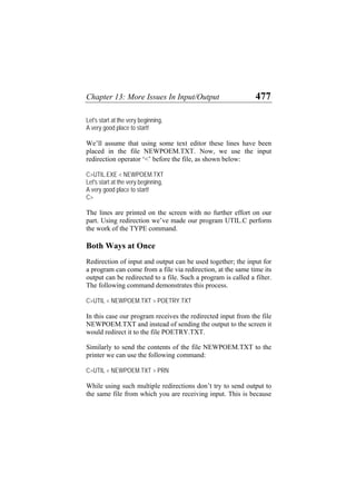 Chapter 13: More Issues In Input/Output 477
Let's start at the very beginning,
A very good place to start!
We’ll assume that using some text editor these lines have been
placed in the file NEWPOEM.TXT. Now, we use the input
redirection operator ‘<’ before the file, as shown below:
C>UTIL.EXE < NEWPOEM.TXT
Let's start at the very beginning,
A very good place to start!
C>
The lines are printed on the screen with no further effort on our
part. Using redirection we’ve made our program UTIL.C perform
the work of the TYPE command.
Both Ways at Once
Redirection of input and output can be used together; the input for
a program can come from a file via redirection, at the same time its
output can be redirected to a file. Such a program is called a filter.
The following command demonstrates this process.
C>UTIL < NEWPOEM.TXT > POETRY.TXT
In this case our program receives the redirected input from the file
NEWPOEM.TXT and instead of sending the output to the screen it
would redirect it to the file POETRY.TXT.
Similarly to send the contents of the file NEWPOEM.TXT to the
printer we can use the following command:
C>UTIL < NEWPOEM.TXT > PRN
While using such multiple redirections don’t try to send output to
the same file from which you are receiving input. This is because
 