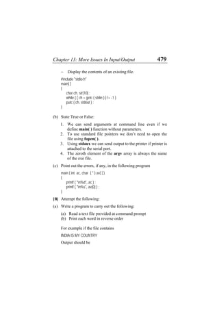 Chapter 13: More Issues In Input/Output 479
− Display the contents of an existing file.
#include "stdio.h"
main( )
{
char ch, str[10] ;
while ( ( ch = getc ( stdin ) ) != -1 )
putc ( ch, stdout ) ;
}
(b)
(c)
(a)
State True or False:
1. We can send arguments at command line even if we
define main( ) function without parameters.
2. To use standard file pointers we don’t need to open the
file using fopen( ).
3. Using stdaux we can send output to the printer if printer is
attached to the serial port.
4. The zeroth element of the argv array is always the name
of the exe file.
Point out the errors, if any, in the following program
main ( int ac, char ( * ) av[ ] )
{
printf ( "n%d", ac ) ;
printf ( "n%s", av[0] ) ;
}
[B] Attempt the following:
Write a program to carry out the following:
(a) Read a text file provided at command prompt
(b) Print each word in reverse order
For example if the file contains
INDIA IS MY COUNTRY
Output should be
 
