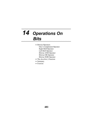 14 Operations On
Bits
• Bitwise Operators
One’s Complement Operator
Right Shift Operator
Left Shift Operator
Bitwise AND Operator
Bitwise OR Operator
Bitwise XOR Operator
• The showbits( ) Function
• Summary
• Exercise
481
 