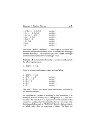 Chapter 1: Getting Started 33
i = 6 / 4 + 4 / 4 + 8 - 2 + 5 / 8 operation: *
i = 1 + 4 / 4 + 8 - 2 + 5 / 8 operation: /
i = 1 + 1+ 8 - 2 + 5 / 8 operation: /
i = 1 + 1 + 8 - 2 + 0 operation: /
i = 2 + 8 - 2 + 0 operation: +
i = 10 - 2 + 0 operation: +
i = 8 + 0 operation : -
i = 8 operation: +
Note that 6 / 4 gives 1 and not 1.5. This so happens because 6 and
4 both are integers and therefore would evaluate to only an integer
constant. Similarly 5 / 8 evaluates to zero, since 5 and 8 are integer
constants and hence must return an integer value.
Example 1.2: Determine the hierarchy of operations and evaluate
the following expression:
kk = 3 / 2 * 4 + 3 / 8 + 3
Stepwise evaluation of this expression is shown below:
kk = 3 / 2 * 4 + 3 / 8 + 3
kk = 1 * 4 + 3 / 8 + 3 operation: /
kk = 4 + 3 / 8 + 3 operation: *
kk = 4 + 0 + 3 operation: /
kk = 4 + 3 operation: +
kk = 7 operation: +
Note that 3 / 8 gives zero, again for the same reason mentioned in
the previous example.
All operators in C are ranked according to their precedence. And
mind you there are as many as 45 odd operators in C, and these
can affect the evaluation of an expression in subtle and unexpected
ways if we aren't careful. Unfortunately, there are no simple rules
that one can follow, such as “BODMAS” that tells algebra students
in which order does an expression evaluate. We have not
 