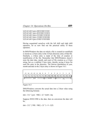 Chapter 14: Operations On Bits 489
5225 left shift 0 gives 0001010001101001
5225 left shift 1 gives 0010100011010010
5225 left shift 2 gives 0101000110100100
5225 left shift 3 gives 1010001101001000
5225 left shift 4 gives 0100011010010000
Having acquainted ourselves with the left shift and right shift
operators, let us now find out the practical utility of these
operators.
In DOS/Windows the date on which a file is created (or modified)
is stored as a 2-byte entry in the 32 byte directory entry of that file.
Similarly, a 2-byte entry is made of the time of creation or
modification of the file. Remember that DOS/Windows doesn’t
store the date (day, month, and year) of file creation as a 8 byte
string, but as a codified 2 byte entry, thereby saving 6 bytes for
each file entry in the directory. The bitwise distribution of year,
month and date in the 2-byte entry is shown in Figure 14.3.
month
0
1
2
3
4
5
6
7
9 8
10
11
12
13
15 14
Y Y Y Y Y Y Y M M M M D D D D D
day
year
Figure 14.3
DOS/Windows converts the actual date into a 2-byte value using
the following formula:
date = 512 * ( year - 1980 ) + 32 * month + day
Suppose 09/03/1990 is the date, then on conversion the date will
be,
date = 512 * ( 1990 - 1980 ) + 32 * 3 + 9 = 5225
 