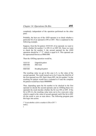 Chapter 14: Operations On Bits 495
completely independent of the operation performed on the other
pairs.
Probably, the best use of the AND operator is to check whether a
particular bit of an operand is ON or OFF. This is explained in the
following example.
Suppose, from the bit pattern 10101101 of an operand, we want to
check whether bit number 3 is ON (1) or OFF (0). Since we want
to check the bit number 3, the second operand for the AND
operation should be 1 * 23
, which is equal to 8. This operand can
be represented bitwise as 00001000.
Then the ANDing operation would be,
10101101 Original bit pattern
00001000 AND mask
--------------
00001000 Resulting bit pattern
The resulting value we get in this case is 8, i.e the value of the
second operand. The result turned out to be 8 since the third bit of
the first operand was ON. Had it been OFF, the bit number 3 in the
resulting bit pattern would have evaluated to 0 and the complete
bit pattern would have been 00000000.
Thus, depending upon the bit number to be checked in the first
operand we decide the second operand, and on ANDing these two
operands the result decides whether the bit was ON or OFF. If the
bit is ON (1), the resulting value turns out to be a non-zero value
which is equal to the value of second operand, and if the bit is OFF
(0) the result is zero as seen above. The following program puts
this logic into action.
/* To test whether a bit in a number is ON or OFF */
main( )
{
 