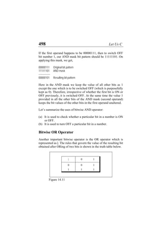 498 Let Us C
If the first operand happens to be 00000111, then to switch OFF
bit number 1, our AND mask bit pattern should be 11111101. On
applying this mask, we get,
00000111 Original bit pattern
11111101 AND mask
--------------
00000101 Resulting bit pattern
Here in the AND mask we keep the value of all other bits as 1
except the one which is to be switched OFF (which is purposefully
kept as 0). Therefore, irrespective of whether the first bit is ON or
OFF previously, it is switched OFF. At the same time the value 1
provided in all the other bits of the AND mask (second operand)
keeps the bit values of the other bits in the first operand unaltered.
Let’s summarize the uses of bitwise AND operator:
(a)
(b)
It is used to check whether a particular bit in a number is ON
or OFF.
It is used to turn OFF a particular bit in a number.
Bitwise OR Operator
Another important bitwise operator is the OR operator which is
represented as |. The rules that govern the value of the resulting bit
obtained after ORing of two bits is shown in the truth table below.
| 0 1
0 0 1
1 1 1
Figure 14.11
 