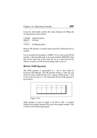 Chapter 14: Operations On Bits 499
Using the Truth table confirm the result obtained on ORing the
two operands as shown below.
11010000 Original bit pattern
00000111 OR mask
-------------
11010111 Resulting bit pattern
Bitwise OR operator is usually used to put ON a particular bit in a
number.
Let us consider the bit pattern 11000011. If we want to put ON bit
number 3, then the OR mask to be used would be 00001000. Note
that all the other bits in the mask are set to 0 and only the bit,
which we want to set ON in the resulting value is set to 1.
Bitwise XOR Operator
The XOR operator is represented as ^ and is also called an
Exclusive OR Operator. The OR operator returns 1, when any one
of the two bits or both the bits are 1, whereas XOR returns 1 only
if one of the two bits is 1. The truth table for the XOR operator is
given below.
^ 0 1
0 0 1
1 1 0
Figure 14.12
XOR operator is used to toggle a bit ON or OFF. A number
XORed with another number twice gives the original number. This
is shown in the following program.
 