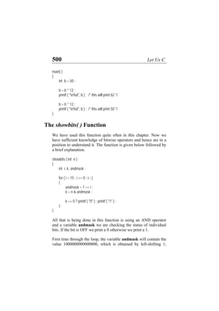 500 Let Us C
main( )
{
int b = 50 ;
b = b ^ 12 ;
printf ( "n%d", b ) ; /* this will print 62 */
b = b ^ 12 ;
printf ( "n%d", b ) ; /* this will print 50 */
}
The showbits( ) Function
We have used this function quite often in this chapter. Now we
have sufficient knowledge of bitwise operators and hence are in a
position to understand it. The function is given below followed by
a brief explanation.
showbits ( int n )
{
int i, k, andmask ;
for ( i = 15 ; i >= 0 ; i-- )
{
andmask = 1 << i ;
k = n & andmask ;
k == 0 ? printf ( "0" ) : printf ( "1" ) ;
}
}
All that is being done in this function is using an AND operator
and a variable andmask we are checking the status of individual
bits. If the bit is OFF we print a 0 otherwise we print a 1.
First time through the loop, the variable andmask will contain the
value 1000000000000000, which is obtained by left-shifting 1,
 