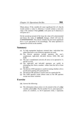 Chapter 14: Operations On Bits 501
fifteen places. If the variable n’s most significant bit is 0, then k
would contain a value 0, otherwise it would contain a non-zero
value. If k contains 0 then printf( ) will print out 0 otherwise it
will print out 1.
On the second go-around of the loop, the value of i is decremented
and hence the value of andmask changes, which will now be
0100000000000000. This checks whether the next most significant
bit is 1 or 0, and prints it out accordingly. The same operation is
repeated for all bits in the number.
Summary
(a)
(b)
(c)
(d)
(e)
(f)
(g)
(a)
To help manipulate hardware oriented data—individual bits
rather than bytes a set of bitwise operators are used.
The bitwise operators include operators like one’s
complement, right-shift, left-shift, bitwise AND, OR, and
XOR.
The one’s complement converts all zeros in its operand to 1s
and all 1s to 0s.
The right-shift and left-shift operators are useful in
eliminating bits from a number—either from the left or from
the right.
The bitwise AND operators is useful in testing whether a bit is
on/off and in putting off a particular bit.
The bitwise OR operator is used to turn on a particular bit.
The XOR operator works almost same as the OR operator
except one minor variation.
Exercise
[A] Answer the following:
The information about colors is to be stored in bits of a char
variable called color. The bit number 0 to 6, each represent 7
colors of a rainbow, i.e. bit 0 represents violet, 1 represents
 