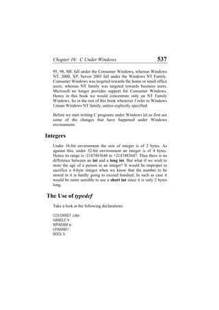 Chapter 16: C Under Windows 537
95, 98, ME fall under the Consumer Windows, whereas Windows
NT, 2000, XP, Server 2003 fall under the Windows NT Family.
Consumer Windows was targeted towards the home or small office
users, whereas NT family was targeted towards business users.
Microsoft no longer provides support for Consumer Windows.
Hence in this book we would concentrate only on NT Family
Windows. So in the rest of this book whenever I refer to Windows
I mean Windows NT family, unless explicitly specified.
Before we start writing C programs under Windows let us first see
some of the changes that have happened under Windows
environment.
Integers
Under 16-bit environment the size of integer is of 2 bytes. As
against this, under 32-bit environment an integer is of 4 bytes.
Hence its range is -2147483648 to +2147483647. Thus there is no
difference between an int and a long int. But what if we wish to
store the age of a person in an integer? It would be improper to
sacrifice a 4-byte integer when we know that the number to be
stored in it is hardly going to exceed hundred. In such as case it
would be more sensible to use a short int since it is only 2 bytes
long.
The Use of typedef
Take a look at the following declarations:
COLORREF color ;
HANDLE h ;
WPARAM w ;
LPARAM l ;
BOOL b ;
 