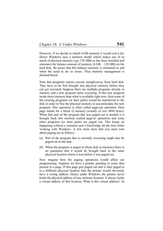 Chapter 16: C Under Windows 541
However, if we decide to install 4 GB memory it would cost a lot.
Hence Windows uses a memory model which makes use of as
much of physical memory (say 128 MB) as has been installed and
simulates the balance amount of memory (4 GB – 128 MB) on the
hard disk. Be aware that this balance memory is simulated as and
when the need to do so arises. Thus memory management is
demand based.
Note that programs cannot execute straight-away from hard disk.
They have to be first brought into physical memory before they
can get executed. Suppose there are multiple programs already in
memory and a new program starts executing. If this new program
needs more memory than what is available right now, then some of
the existing programs (or their parts) would be transferred to the
disk in order to free the physical memory to accommodate the new
program. This operation is often called page-out operation. Here
page stands for a block of memory (usually of size 4096 bytes).
When that part of the program that was paged out is needed it is
brought back into memory (called page-in operation) and some
other programs (or their parts) are paged out. This keeps on
happening without a common user’s knowledge all the time while
working with Windows. A few more facts that you must note
about paging are as follows:
(a)
(b)
Part of the program that is currently executing might also be
paged out to the disk.
When the program is paged in (from disk to memory) there is
no guarantee that it would be brought back to the same
physical location where it was before it was paged out.
Now imagine how the paging operations would affect our
programming. Suppose we have a pointer pointing to some data
present in a page. If this page gets paged out and is later paged in
to a different physical location then the pointer would obviously
have a wrong address. Hence under Windows the pointer never
holds the physical address of any memory location. It always holds
a virtual address of that location. What is this virtual address? At
 