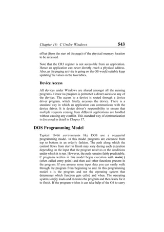 Chapter 16: C Under Windows 543
offset (from the start of the page) of the physical memory location
to be accessed.
Note that the CR3 register is not accessible from an application.
Hence an application can never directly reach a physical address.
Also, as the paging activity is going on the OS would suitably keep
updating the values in the two tables.
Device Access
All devices under Windows are shared amongst all the running
programs. Hence no program is permitted a direct access to any of
the devices. The access to a device is routed through a device
driver program, which finally accesses the device. There is a
standard way in which an application can communicate with the
device driver. It is device driver’s responsibility to ensure that
multiple requests coming from different applications are handled
without causing any conflict. This standard way of communication
is discussed in detail in Chapter 17.
DOS Programming Model
Typical 16-bit environments like DOS use a sequential
programming model. In this model programs are executed from
top to bottom in an orderly fashion. The path along which the
control flows from start to finish may vary during each execution
depending on the input that the program receives or the conditions
under which it is run. However, the path remains fairly predictable.
C programs written in this model begin execution with main( )
(often called entry point) and then call other functions present in
the program. If you assume some input data you can easily walk
through the program from beginning to end. In this programming
model it is the program and not the operating system that
determines which function gets called and when. The operating
system simply loads and executes the program and then waits for it
to finish. If the program wishes it can take help of the OS to carry
 