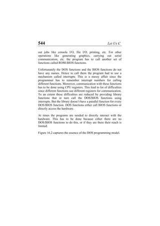 544 Let Us C
out jobs like console I/O, file I/O, printing, etc. For other
operations like generating graphics, carrying out serial
communication, etc. the program has to call another set of
functions called ROM-BIOS functions.
Unfortunately the DOS functions and the BIOS functions do not
have any names. Hence to call them the program had to use a
mechanism called interrupts. This is a messy affair since the
programmer has to remember interrupt numbers for calling
different functions. Moreover, communication with these functions
has to be done using CPU registers. This lead to lot of difficulties
since different functions use different registers for communication.
To an extent these difficulties are reduced by providing library
functions that in turn call the DOS/BIOS functions using
interrupts. But the library doesn’t have a parallel function for every
DOS/BIOS function. DOS functions either call BIOS functions or
directly access the hardware.
At times the programs are needed to directly interact with the
hardware. This has to be done because either there are no
DOS/BIOS functions to do this, or if they are there their reach is
limited.
Figure 16.2 captures the essence of the DOS programming model.
 