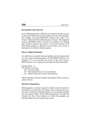 546 Let Us C
Inconsistent Look and Feel
Every DOS program has a different user interface that the user has
to get used to before he can start getting work out of the program.
For example, successful DOS-based software like Lotus 1-2-3,
Foxpro, Wordstar offered different types of menus. This happened
because DOS/BIOS doesn’t provide any functions for creating
user interface elements like menus. As the look and feel of all
DOS based programs is different, the user takes a lot of time in
learning how to interact with the program
Messy Calling Mechanism
It is difficult to remember interrupt numbers and the registers that
are to be used for communication with DOS/BIOS functions. For
example, if we are to position the cursor on the screen using a
BIOS function we are required to remember the following details:
Interrupt number – 16
CPU Registers to be used:
AH – 2 (service number)
DH – Row number where cursor is to be positioned
DL – Column number where cursor is to be positioned
While using these interrupt numbers and registers there is always a
chance of error.
Hardware Dependency
DOS programs are always required to bother about the details of
the hardware on which they are running. This is because for every
new piece of hardware introduced there are new interrupt numbers
and new register details. Hence DOS programmers are under the
constant fear that if the hardware on which the programs are
running changes then the program may crash.
 