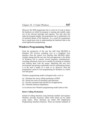Chapter 16: C Under Windows 547
Moreover the DOS programmer has to write lot of code to detect
the hardware on which his program is running and suitably make
use of the relevant interrupts and registers. Not only does this
make the program lengthy, the programmer has to understand a lot
of technical details of the hardware. As a result the programmer
has to spend more time in understanding the hardware than in the
actual application programming.
Windows Programming Model
From the perspective of the user the shift from MS-DOS to
Windows OS involves switching over to a Graphical User
Interface from the typical Text Interface that MS-DOS offers.
Another change that the user may feel and appreciate is the ability
of Windows OS to execute several programs simultaneously,
switching effortlessly from one to another by pointing at windows
and clicking them with the mouse. Mastering this new GUI
environment and getting comfortable with the multitasking feature
is at the most a matter of a week or so. However, from the
programmer’s point of view programming for Windows is a whole
new ball game!
Windows programming model is designed with a view to:
(a)
(b)
(c)
(d)
Eliminate the messy calling mechanism of DOS
Permit true reuse of commonly used functions
Provide consistent look and feel for all applications
Eliminate hardware dependency
Let us discuss how Windows programming model achieves this.
Better Calling Mechanism
Instead of calling functions using Interrupt numbers and registers
Windows provides functions within itself which can be called
using names. These functions are called API (Application
Programming Interface) functions. There are literally hundreds of
 