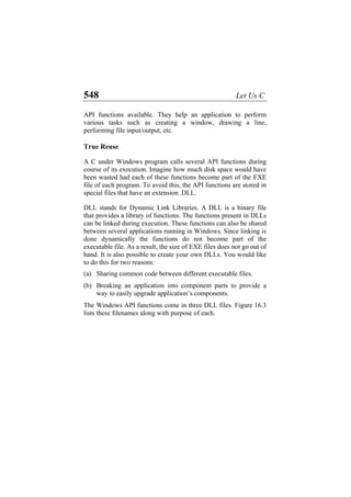 548 Let Us C
API functions available. They help an application to perform
various tasks such as creating a window, drawing a line,
performing file input/output, etc.
True Reuse
A C under Windows program calls several API functions during
course of its execution. Imagine how much disk space would have
been wasted had each of these functions become part of the EXE
file of each program. To avoid this, the API functions are stored in
special files that have an extension .DLL.
DLL stands for Dynamic Link Libraries. A DLL is a binary file
that provides a library of functions. The functions present in DLLs
can be linked during execution. These functions can also be shared
between several applications running in Windows. Since linking is
done dynamically the functions do not become part of the
executable file. As a result, the size of EXE files does not go out of
hand. It is also possible to create your own DLLs. You would like
to do this for two reasons:
(a)
(b)
Sharing common code between different executable files.
Breaking an application into component parts to provide a
way to easily upgrade application’s components.
The Windows API functions come in three DLL files. Figure 16.3
lists these filenames along with purpose of each.
 
