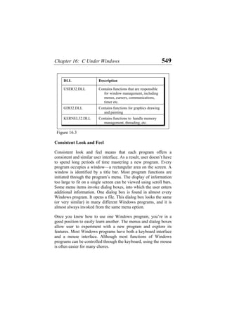 Chapter 16: C Under Windows 549
DLL Description
USER32.DLL Contains functions that are responsible
for window management, including
menus, cursors, communications,
timer etc.
GDI32.DLL Contains functions for graphics drawing
and painting
KERNEL32.DLL Contains functions to handle memory
management, threading, etc.
Figure 16.3
Consistent Look and Feel
Consistent look and feel means that each program offers a
consistent and similar user interface. As a result, user doesn’t have
to spend long periods of time mastering a new program. Every
program occupies a window—a rectangular area on the screen. A
window is identified by a title bar. Most program functions are
initiated through the program’s menu. The display of information
too large to fit on a single screen can be viewed using scroll bars.
Some menu items invoke dialog boxes, into which the user enters
additional information. One dialog box is found in almost every
Windows program. It opens a file. This dialog box looks the same
(or very similar) in many different Windows programs, and it is
almost always invoked from the same menu option.
Once you know how to use one Windows program, you’re in a
good position to easily learn another. The menus and dialog boxes
allow user to experiment with a new program and explore its
features. Most Windows programs have both a keyboard interface
and a mouse interface. Although most functions of Windows
programs can be controlled through the keyboard, using the mouse
is often easier for many chores.
 