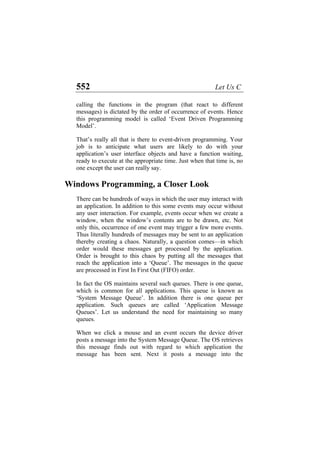 552 Let Us C
calling the functions in the program (that react to different
messages) is dictated by the order of occurrence of events. Hence
this programming model is called ‘Event Driven Programming
Model’.
That’s really all that is there to event-driven programming. Your
job is to anticipate what users are likely to do with your
application’s user interface objects and have a function waiting,
ready to execute at the appropriate time. Just when that time is, no
one except the user can really say.
Windows Programming, a Closer Look
There can be hundreds of ways in which the user may interact with
an application. In addition to this some events may occur without
any user interaction. For example, events occur when we create a
window, when the window’s contents are to be drawn, etc. Not
only this, occurrence of one event may trigger a few more events.
Thus literally hundreds of messages may be sent to an application
thereby creating a chaos. Naturally, a question comes—in which
order would these messages get processed by the application.
Order is brought to this chaos by putting all the messages that
reach the application into a ‘Queue’. The messages in the queue
are processed in First In First Out (FIFO) order.
In fact the OS maintains several such queues. There is one queue,
which is common for all applications. This queue is known as
‘System Message Queue’. In addition there is one queue per
application. Such queues are called ‘Application Message
Queues’. Let us understand the need for maintaining so many
queues.
When we click a mouse and an event occurs the device driver
posts a message into the System Message Queue. The OS retrieves
this message finds out with regard to which application the
message has been sent. Next it posts a message into the
 