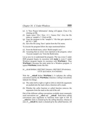 Chapter 16: C Under Windows 555
(e)
(f)
(g)
(h)
(a)
(b)
(a)
(b)
A ‘New Project Information’ dialog will appear. Close it by
clicking on OK.
Again select ‘File | New | C++ Source File’. Give the file
name as ‘sample1.c’. Click on OK.
Type the program in the ‘sample1.c’ file that gets opened in
the VC++ IDE.
Save this file using ‘Save’ option from the File menu.
To execute the program follow the steps mentioned below:
From the Build menu, select ‘Build sample1.exe’.
Assuming that no errors were reported in the program, select
‘Execute sample1.exe’ from the Build menu.
Let us now try to understand the program. The way every C under
DOS program begins its execution with main( ), every C under
Windows program begins its execution with WinMain( ). Thus
WinMain( ) becomes the entry point for a Windows program. A
typical WinMain( ) looks like this:
int __stdcall WinMain ( HINSTANCE hInstance, HINSTANCE hPrevInstance,
LPSTR lpszCmdLine, int nCmdShow )
Note the __stdcall before WinMain( ). It indicates the calling
convention used by the WinMain( ) function. Calling Conventions
indicate two things:
The order (left to right or right to left) in which the arguments
are pushed onto the stack when a function call is made.
Whether the caller function or called function removes the
arguments from the stack at the end of the call.
Out of the different calling conventions available most commonly
used conventions are __cdecl and __stdcall . Both these calling
conventions pass arguments to functions from right to left. In
__cdecl the stack is cleaned up by the calling function, whereas in
case of __stdcall the stack is cleaned up by the called function. All
 