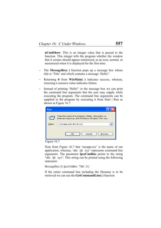 Chapter 16: C Under Windows 557
nCmdShow: This is an integer value that is passed to the
function. This integer tells the program whether the window
that it creates should appear minimized, as an icon, normal, or
maximized when it is displayed for the first time.
− The MessageBox( ) function pops up a message box whose
title is ‘Title’ and which contains a message ‘Hello!’.
− Returning 0 from WinMain( ) indicates success, whereas,
returning a nonzero value indicates failure.
− Instead of printing ‘Hello!’ in the message box we can print
the command line arguments that the user may supply while
executing the program. The command line arguments can be
supplied to the program by executing it from Start | Run as
shown in Figure 16.7.
Figure 16.7
Note from Figure 16.7 that ‘myapp.exe’ is the name of our
application, whereas, ‘abc ijk xyz’ represents command line
arguments. The parameter lpszCmdline points to the string
“abc ijk xyz”. This string can be printed using the following
statement:
MessageBox ( 0, lpszCmdline, "Title", 0 ) ;
If the entire command line including the filename is to be
retrieved we can use the GetCommandLine( ) function.
 