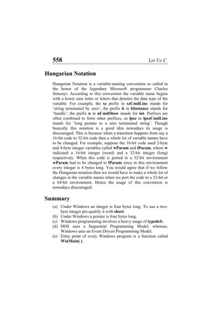 558 Let Us C
Hungarian Notation
Hungarian Notation is a variable-naming convention so called in
the honor of the legendary Microsoft programmer Charles
Simonyi. According to this convention the variable name begins
with a lower case letter or letters that denotes the data type of the
variable. For example, the sz prefix in szCmdLine stands for
‘string terminated by zero’; the prefix h in hInstance stands for
‘handle’; the prefix n in nCmdShow stands for int. Prefixes are
often combined to form other prefixes, as lpsz in lpszCmdLine
stands for ‘long pointer to a zero terminated string’. Though
basically this notation is a good idea nowadays its usage is
discouraged. This is because when a transition happens from say a
16-bit code to 32-bit code then a whole lot of variable names have
to be changed. For example, suppose the 16-bit code used 2-byte
and 4-byte integer variables called wParam and lParam, where w
indicated a 16-bit integer (word) and a 32-bit integer (long)
respectively. When this code is ported to a 32-bit environment
wParam had to be changed to lParam since in this environment
every integer is 4 bytes long. You would agree that if we follow
the Hungarian notation then we would have to make a whole lot of
changes in the variable names when we port the code to a 32-bit or
a 64-bit environment. Hence the usage of this convention is
nowadays discouraged.
Summary
(a)
(b)
(c)
(d)
(e)
Under Windows an integer is four bytes long. To use a two-
byte integer pre-qualify it with short.
Under Windows a pointer is four bytes long.
Windows programming involves a heavy usage of typedefs.
DOS uses a Sequential Programming Model, whereas,
Windows uses an Event Driven Programming Model.
Entry point of every Windows program is a function called
WinMain( ).
 