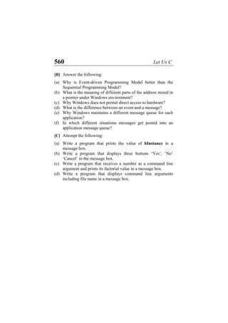 560 Let Us C
[B] Answer the following:
(a)
(b)
(c)
(d)
(e)
(f)
(a)
(b)
(c)
(d)
Why is Event-driven Programming Model better than the
Sequential Programming Model?
What is the meaning of different parts of the address stored in
a pointer under Windows environment?
Why Windows does not permit direct access to hardware?
What is the difference between an event and a message?
Why Windows maintains a different message queue for each
application?
In which different situations messages get posted into an
application message queue?
[C] Attempt the following:
Write a program that prints the value of hInstance in a
message box.
Write a program that displays three buttons ‘Yes’, ‘No’
‘Cancel’ in the message box.
Write a program that receives a number as a command line
argument and prints its factorial value in a message box.
Write a program that displays command line arguments
including file name in a message box.
 