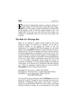 562 Let Us C
event driven programming requires a change in mind set. I
hope Chapter 16 has been able to bring about this change.
However this change would be bolstered by writing event
driven programs. This is what this chapter intends to do. I am
hopeful that by the time you reach the end of this chapter you
would be so comfortable with it as if you have been using it all
your life.
E
The Role of a Message Box
Often we are required to display certain results on the screen
during the course of execution of a program. We do this to
ascertain whether we are getting the results as per our
expectations. In a sequential DOS based program we can easily
achieve this using printf( ) statements. Under Windows screen is a
shared resource. So you can imagine what chaos would it create if
all running applications are permitted to write to the screen. You
would not be able to make out which output is of what application.
Hence no Windows program is permitted to write anything directly
to the screen. That’s where a message box enters the scene. Using
it we can display intermediate results during the course of
execution of a program. It can be dismissed either by clicking the
‘close button’ in its title bar or by clicking the OK button present
in it. There are numerous variations that you can try with the
MessageBox( ). Some of these are given below
MessageBox ( 0, “Are you sure”, “Caption”, MB_YESNO ) ;
MessageBox ( 0, “Print to the Printer”, “Caption”, MB_YESNO CANCEL) ;
MessageBox ( 0, “icon is all about style”, “Caption”, MB_OK |
MB_ICONINFORMATION ) ;
You can put the above statements within WinMain( ) and see the
results for yourself. Though the above message boxes give you
flexibility in displaying results, button, icons, there is a limit to
which you can stretch them. What if we want to draw a free hand
drawing or display an image, etc. in the message box. This would
 