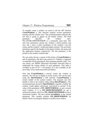 Chapter 17: Windows Programming 565
To actually create a window we need to call the API function
CreateWindow( ). This function requires several parameters
starting with the window class. The second parameter indicates the
text that is going to appear on the button surface. The third
parameter specifies the window style.
WS_OVERLAPPEDWINDOW is a commonly used style. The
next four parameters specify the window’s initial position and
size—the x and y screen coordinates of the window’s top left
corner and the window’s width and height in pixels. The next three
parameters specify the handles to the parent window, the menu and
the application instance respectively. The last parameter is the
pointer to the window-creation data.
We can easily devote a section of this book to CreateWindow( )
and its parameters. But don’t get scared of it. Nobody is supposed
to remember all the parameters, their meaning and their order. You
can always use MSDN (Microsoft Developer Network) help to
understand the minute details of each parameter. This help is
available as part of VC++ 6.0 product. It is also available on the
net at http://www.msdn.microsoft.com/library.
Note that CreateWindow( ) merely creates the window in
memory. We still are to display it on the screen. This can be done
using the ShowWindow( ) API function. CreateWindow( )
returns handle of the created window. Our program uses this
handle to refer to the window while calling ShowWindow( ). The
second parameter passed to ShowWindow( ) signifies whether the
window would appear minimized, maximized or normal. If the
value of this parameter is SW_SHOWNORMAL we get a normal
sized window, if it is SW_SHOWMINIMIZED we get a
minimized window and if it is SW_SHOWMINIMIZED we get a
maximized window. We have passed nCmdShow as the second
parameter. This variable contains SW_SHOWNORMAL by
default. Hence our program displays a normal sized window.
 