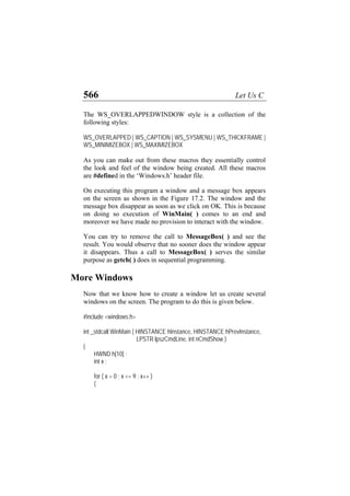 566 Let Us C
The WS_OVERLAPPEDWINDOW style is a collection of the
following styles:
WS_OVERLAPPED | WS_CAPTION | WS_SYSMENU | WS_THICKFRAME |
WS_MINIMIZEBOX | WS_MAXIMIZEBOX
As you can make out from these macros they essentially control
the look and feel of the window being created. All these macros
are #defined in the ‘Windows.h’ header file.
On executing this program a window and a message box appears
on the screen as shown in the Figure 17.2. The window and the
message box disappear as soon as we click on OK. This is because
on doing so execution of WinMain( ) comes to an end and
moreover we have made no provision to interact with the window.
You can try to remove the call to MessageBox( ) and see the
result. You would observe that no sooner does the window appear
it disappears. Thus a call to MessageBox( ) serves the similar
purpose as getch( ) does in sequential programming.
More Windows
Now that we know how to create a window let us create several
windows on the screen. The program to do this is given below.
#include <windows.h>
int _stdcall WinMain ( HINSTANCE hInstance, HINSTANCE hPrevInstance,
LPSTR lpszCmdLine, int nCmdShow )
{
HWND h[10] ;
int x ;
for ( x = 0 ; x <= 9 ; x++ )
{
 