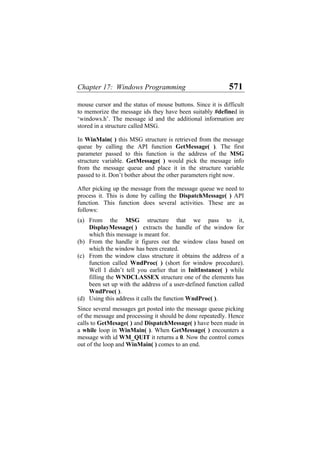 Chapter 17: Windows Programming 571
mouse cursor and the status of mouse buttons. Since it is difficult
to memorize the message ids they have been suitably #defined in
‘windows.h’. The message id and the additional information are
stored in a structure called MSG.
In WinMain( ) this MSG structure is retrieved from the message
queue by calling the API function GetMessage( ). The first
parameter passed to this function is the address of the MSG
structure variable. GetMessage( ) would pick the message info
from the message queue and place it in the structure variable
passed to it. Don’t bother about the other parameters right now.
After picking up the message from the message queue we need to
process it. This is done by calling the DispatchMessage( ) API
function. This function does several activities. These are as
follows:
(a)
(b)
(c)
(d)
From the MSG structure that we pass to it,
DisplayMessage( ) extracts the handle of the window for
which this message is meant for.
From the handle it figures out the window class based on
which the window has been created.
From the window class structure it obtains the address of a
function called WndProc( ) (short for window procedure).
Well I didn’t tell you earlier that in InitInstance( ) while
filling the WNDCLASSEX structure one of the elements has
been set up with the address of a user-defined function called
WndProc( ).
Using this address it calls the function WndProc( ).
Since several messages get posted into the message queue picking
of the message and processing it should be done repeatedly. Hence
calls to GetMesage( ) and DispatchMessage( ) have been made in
a while loop in WinMain( ). When GetMessage( ) encounters a
message with id WM_QUIT it returns a 0. Now the control comes
out of the loop and WinMain( ) comes to an end.
 